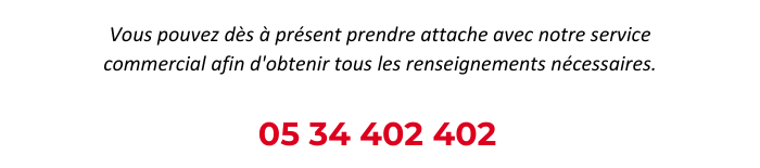 Vous pouvez dès à présent prendre attache avec notre service commercial afin d'obtenir tous les renseignements nécessaires. 05 34 402 402